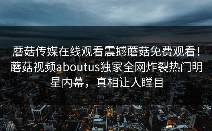 蘑菇传媒在线观看震撼蘑菇免费观看！蘑菇视频aboutus独家全网炸裂热门明星内幕，真相让人瞠目