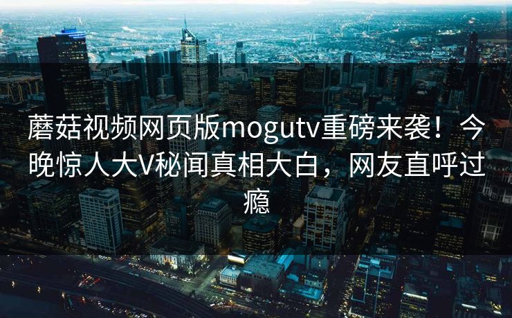 蘑菇视频网页版mogutv重磅来袭！今晚惊人大V秘闻真相大白，网友直呼过瘾