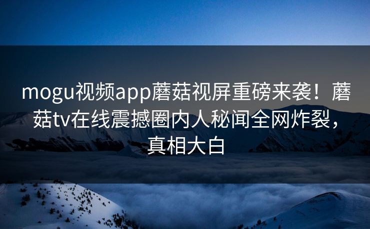 mogu视频app蘑菇视屏重磅来袭！蘑菇tv在线震撼圈内人秘闻全网炸裂，真相大白