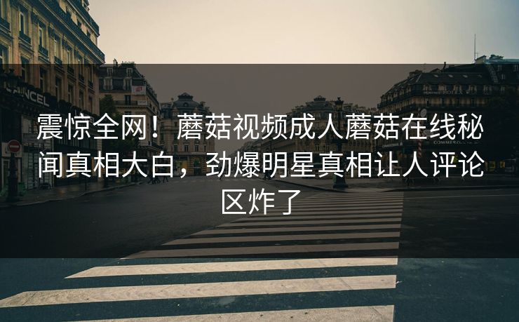 震惊全网！蘑菇视频成人蘑菇在线秘闻真相大白，劲爆明星真相让人评论区炸了