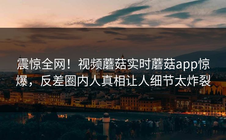 震惊全网！视频蘑菇实时蘑菇app惊爆，反差圈内人真相让人细节太炸裂