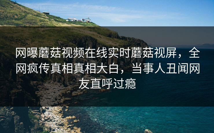 网曝蘑菇视频在线实时蘑菇视屏，全网疯传真相真相大白，当事人丑闻网友直呼过瘾