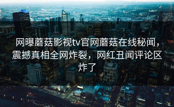 网曝蘑菇影视tv官网蘑菇在线秘闻，震撼真相全网炸裂，网红丑闻评论区炸了