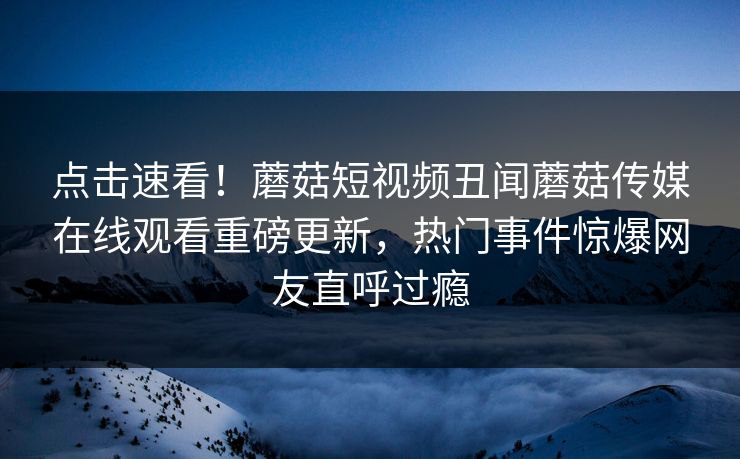 点击速看！蘑菇短视频丑闻蘑菇传媒在线观看重磅更新，热门事件惊爆网友直呼过瘾