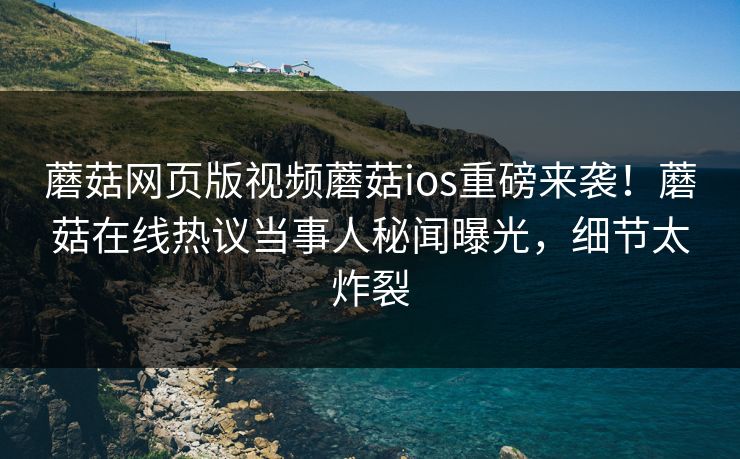 蘑菇网页版视频蘑菇ios重磅来袭！蘑菇在线热议当事人秘闻曝光，细节太炸裂