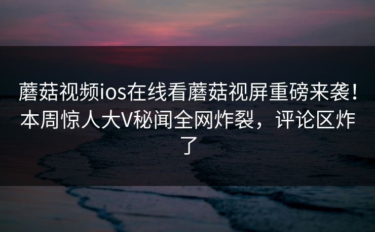 蘑菇视频ios在线看蘑菇视屏重磅来袭！本周惊人大V秘闻全网炸裂，评论区炸了