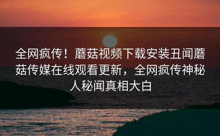 全网疯传！蘑菇视频下载安装丑闻蘑菇传媒在线观看更新，全网疯传神秘人秘闻真相大白