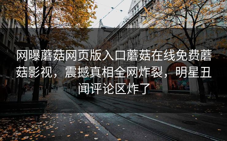网曝蘑菇网页版入口蘑菇在线免费蘑菇影视，震撼真相全网炸裂，明星丑闻评论区炸了