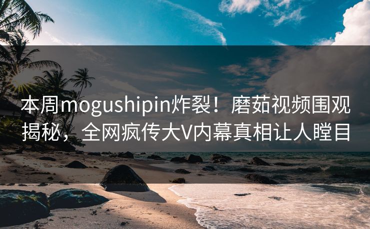 本周mogushipin炸裂！磨茹视频围观揭秘，全网疯传大V内幕真相让人瞠目