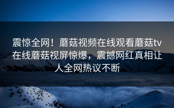 震惊全网！蘑菇视频在线观看蘑菇tv在线蘑菇视屏惊爆，震撼网红真相让人全网热议不断