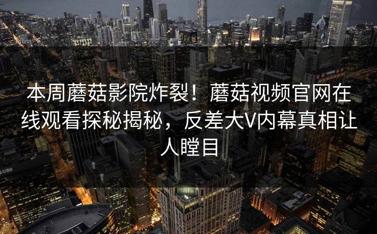 本周蘑菇影院炸裂！蘑菇视频官网在线观看探秘揭秘，反差大V内幕真相让人瞠目