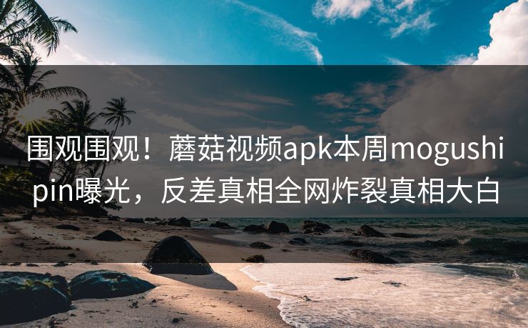 围观围观！蘑菇视频apk本周mogushipin曝光，反差真相全网炸裂真相大白
