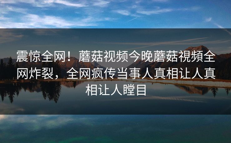 震惊全网！蘑菇视频今晚蘑菇視頻全网炸裂，全网疯传当事人真相让人真相让人瞠目