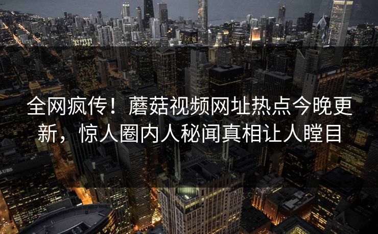 全网疯传！蘑菇视频网址热点今晚更新，惊人圈内人秘闻真相让人瞠目