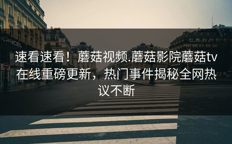 速看速看！蘑菇视频.蘑菇影院蘑菇tv在线重磅更新，热门事件揭秘全网热议不断