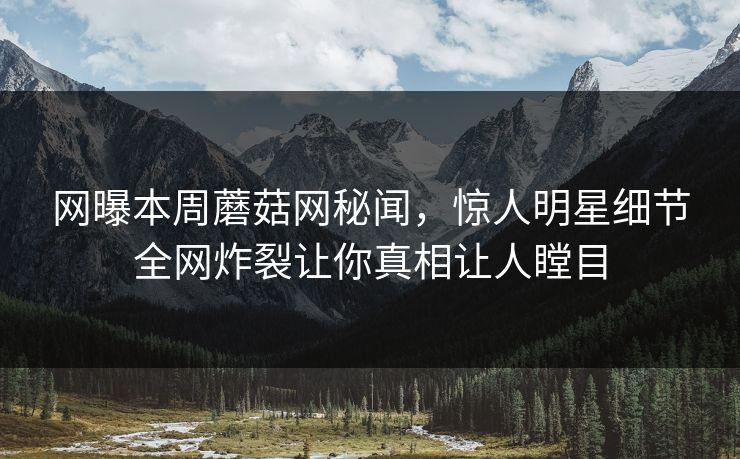 网曝本周蘑菇网秘闻，惊人明星细节全网炸裂让你真相让人瞠目