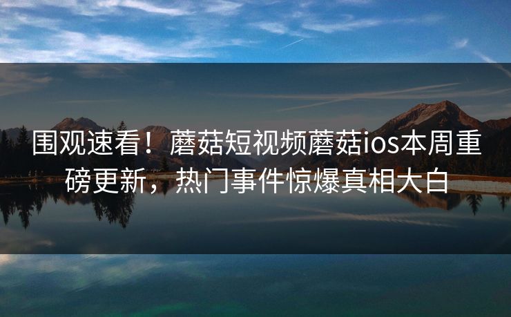 围观速看！蘑菇短视频蘑菇ios本周重磅更新，热门事件惊爆真相大白