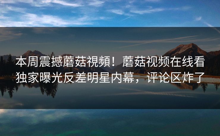 本周震撼蘑菇視頻！蘑菇视频在线看独家曝光反差明星内幕，评论区炸了