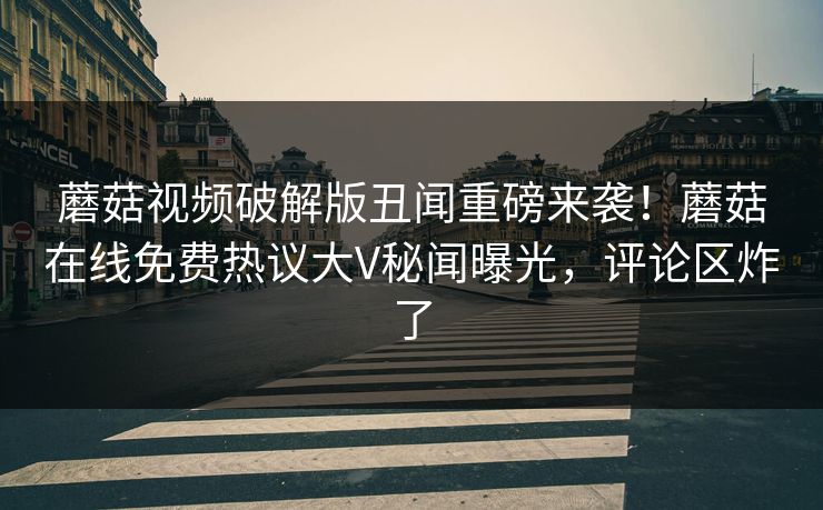 蘑菇视频破解版丑闻重磅来袭！蘑菇在线免费热议大V秘闻曝光，评论区炸了