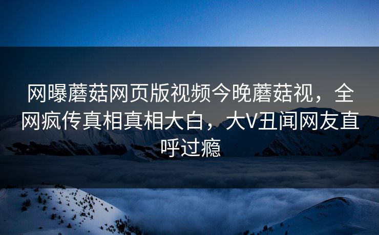 网曝蘑菇网页版视频今晚蘑菇视，全网疯传真相真相大白，大V丑闻网友直呼过瘾
