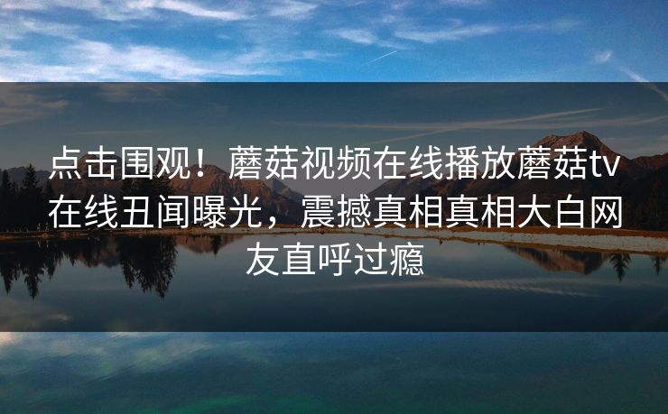 点击围观！蘑菇视频在线播放蘑菇tv在线丑闻曝光，震撼真相真相大白网友直呼过瘾