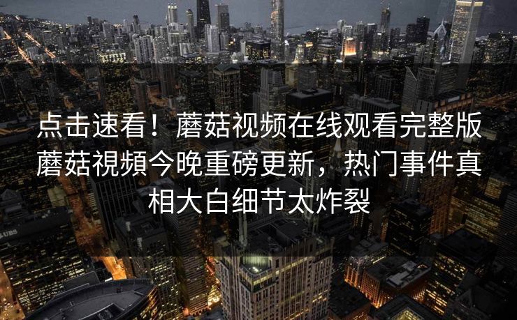 点击速看！蘑菇视频在线观看完整版蘑菇視頻今晚重磅更新，热门事件真相大白细节太炸裂