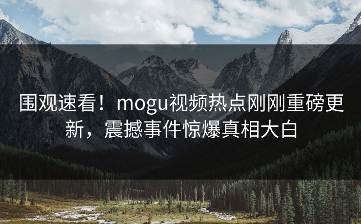 围观速看！mogu视频热点刚刚重磅更新，震撼事件惊爆真相大白