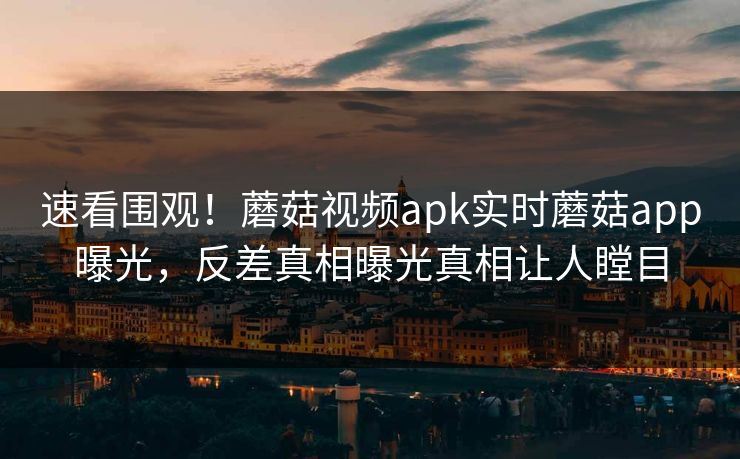 速看围观！蘑菇视频apk实时蘑菇app曝光，反差真相曝光真相让人瞠目