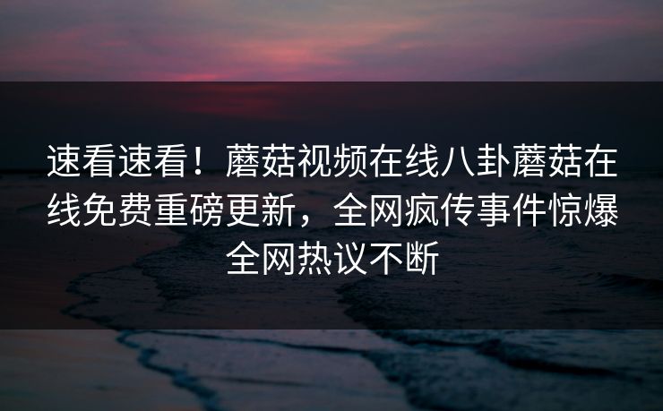 速看速看！蘑菇视频在线八卦蘑菇在线免费重磅更新，全网疯传事件惊爆全网热议不断