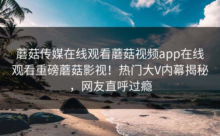 蘑菇传媒在线观看蘑菇视频app在线观看重磅蘑菇影视！热门大V内幕揭秘，网友直呼过瘾