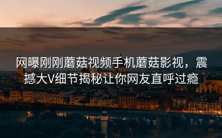 网曝刚刚蘑菇视频手机蘑菇影视，震撼大V细节揭秘让你网友直呼过瘾