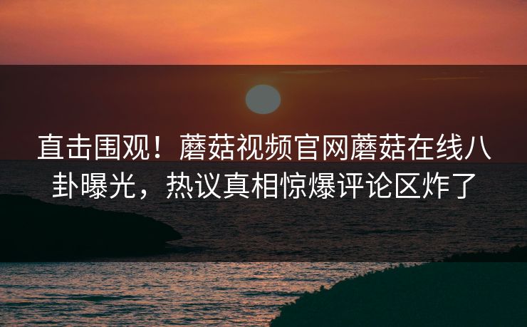 直击围观！蘑菇视频官网蘑菇在线八卦曝光，热议真相惊爆评论区炸了