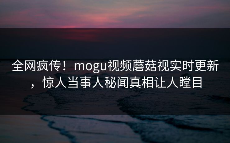 全网疯传！mogu视频蘑菇视实时更新，惊人当事人秘闻真相让人瞠目