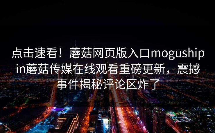 点击速看！蘑菇网页版入口mogushipin蘑菇传媒在线观看重磅更新，震撼事件揭秘评论区炸了