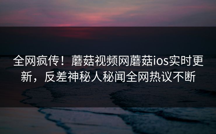 全网疯传！蘑菇视频网蘑菇ios实时更新，反差神秘人秘闻全网热议不断