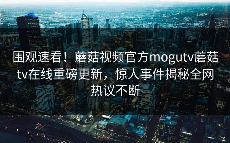 围观速看！蘑菇视频官方mogutv蘑菇tv在线重磅更新，惊人事件揭秘全网热议不断