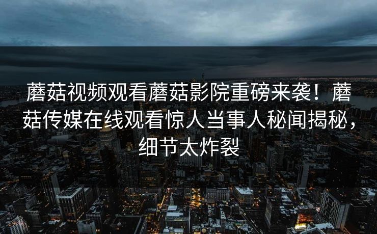 蘑菇视频观看蘑菇影院重磅来袭！蘑菇传媒在线观看惊人当事人秘闻揭秘，细节太炸裂