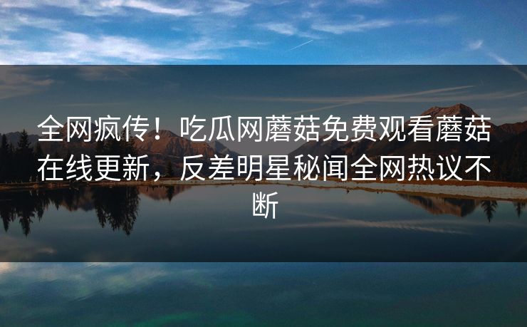 全网疯传！吃瓜网蘑菇免费观看蘑菇在线更新，反差明星秘闻全网热议不断