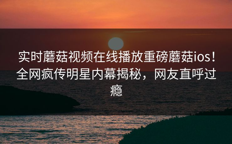 实时蘑菇视频在线播放重磅蘑菇ios！全网疯传明星内幕揭秘，网友直呼过瘾
