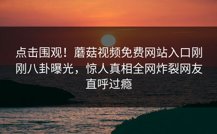 点击围观！蘑菇视频免费网站入口刚刚八卦曝光，惊人真相全网炸裂网友直呼过瘾