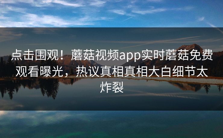 点击围观！蘑菇视频app实时蘑菇免费观看曝光，热议真相真相大白细节太炸裂