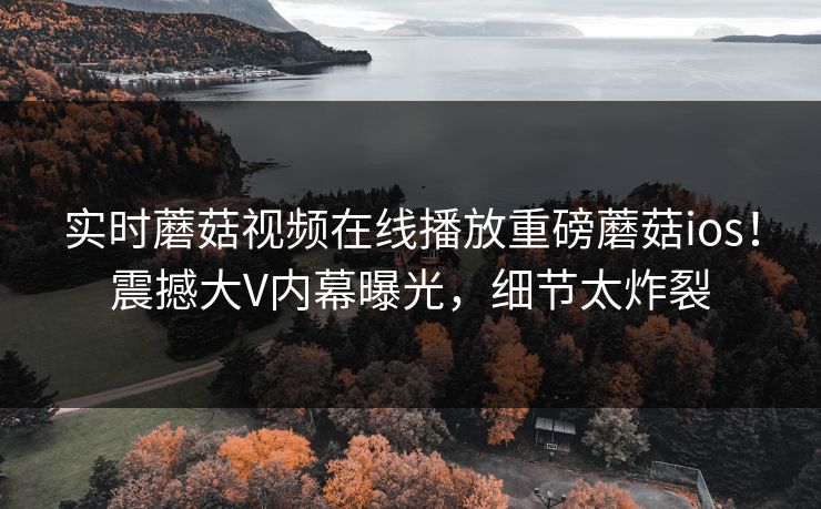 实时蘑菇视频在线播放重磅蘑菇ios！震撼大V内幕曝光，细节太炸裂