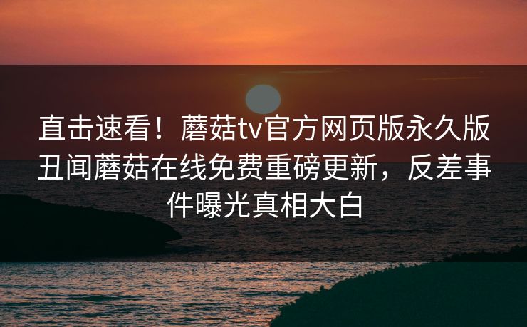 直击速看！蘑菇tv官方网页版永久版丑闻蘑菇在线免费重磅更新，反差事件曝光真相大白