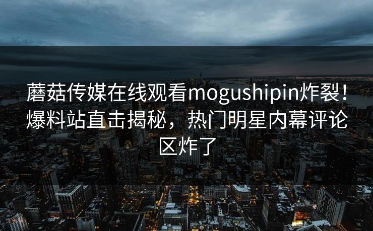 蘑菇传媒在线观看mogushipin炸裂！爆料站直击揭秘，热门明星内幕评论区炸了