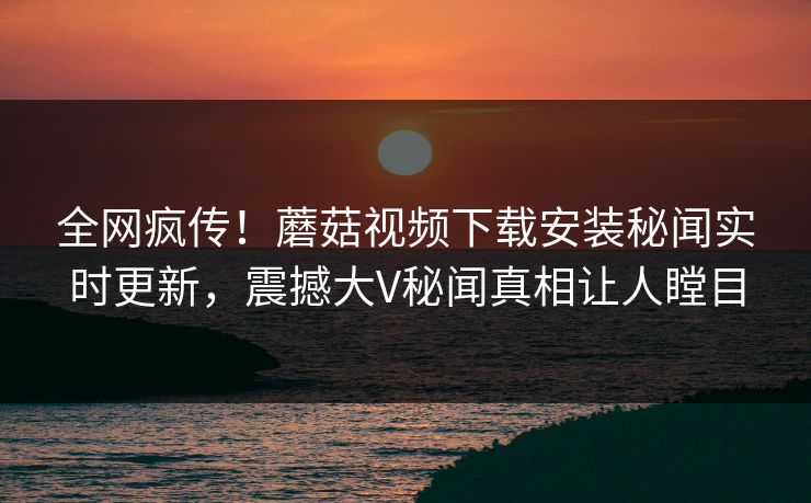 全网疯传！蘑菇视频下载安装秘闻实时更新，震撼大V秘闻真相让人瞠目
