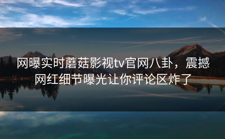 网曝实时蘑菇影视tv官网八卦，震撼网红细节曝光让你评论区炸了
