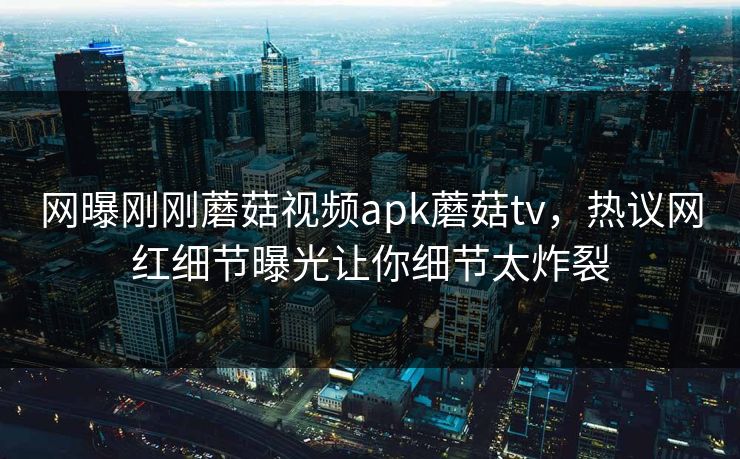 网曝刚刚蘑菇视频apk蘑菇tv，热议网红细节曝光让你细节太炸裂