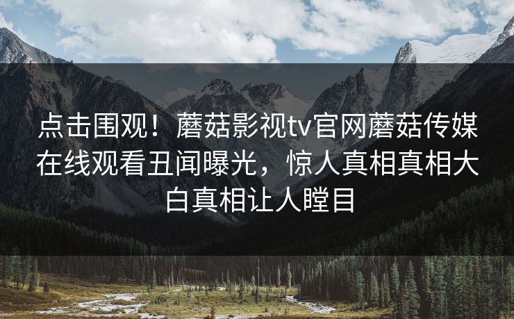 点击围观！蘑菇影视tv官网蘑菇传媒在线观看丑闻曝光，惊人真相真相大白真相让人瞠目