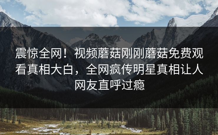 震惊全网！视频蘑菇刚刚蘑菇免费观看真相大白，全网疯传明星真相让人网友直呼过瘾