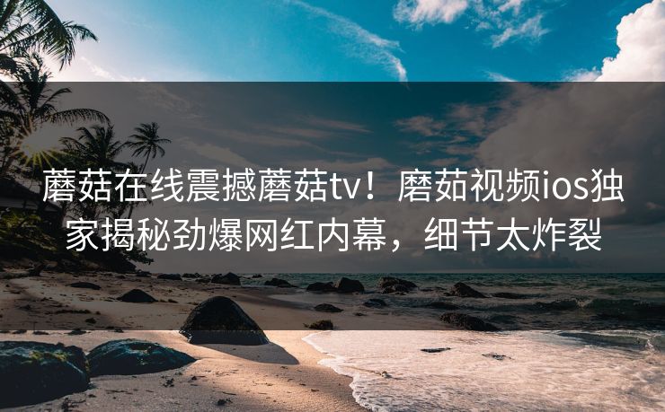 蘑菇在线震撼蘑菇tv！磨茹视频ios独家揭秘劲爆网红内幕，细节太炸裂